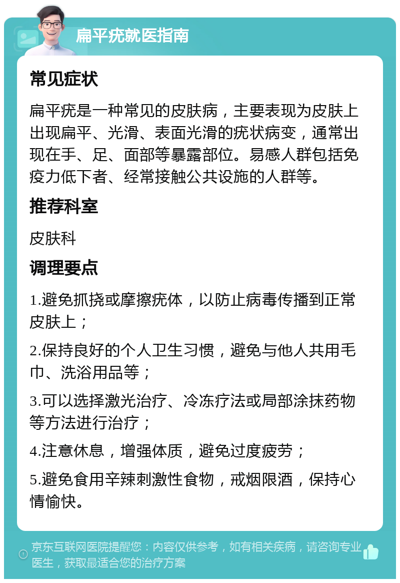 扁平疣就医指南 常见症状 扁平疣是一种常见的皮肤病，主要表现为皮肤上出现扁平、光滑、表面光滑的疣状病变，通常出现在手、足、面部等暴露部位。易感人群包括免疫力低下者、经常接触公共设施的人群等。 推荐科室 皮肤科 调理要点 1.避免抓挠或摩擦疣体，以防止病毒传播到正常皮肤上； 2.保持良好的个人卫生习惯，避免与他人共用毛巾、洗浴用品等； 3.可以选择激光治疗、冷冻疗法或局部涂抹药物等方法进行治疗； 4.注意休息，增强体质，避免过度疲劳； 5.避免食用辛辣刺激性食物，戒烟限酒，保持心情愉快。