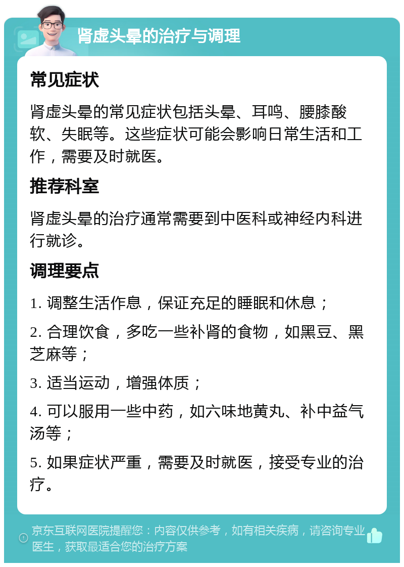 肾虚头晕的治疗与调理 常见症状 肾虚头晕的常见症状包括头晕、耳鸣、腰膝酸软、失眠等。这些症状可能会影响日常生活和工作，需要及时就医。 推荐科室 肾虚头晕的治疗通常需要到中医科或神经内科进行就诊。 调理要点 1. 调整生活作息，保证充足的睡眠和休息； 2. 合理饮食，多吃一些补肾的食物，如黑豆、黑芝麻等； 3. 适当运动，增强体质； 4. 可以服用一些中药，如六味地黄丸、补中益气汤等； 5. 如果症状严重，需要及时就医，接受专业的治疗。