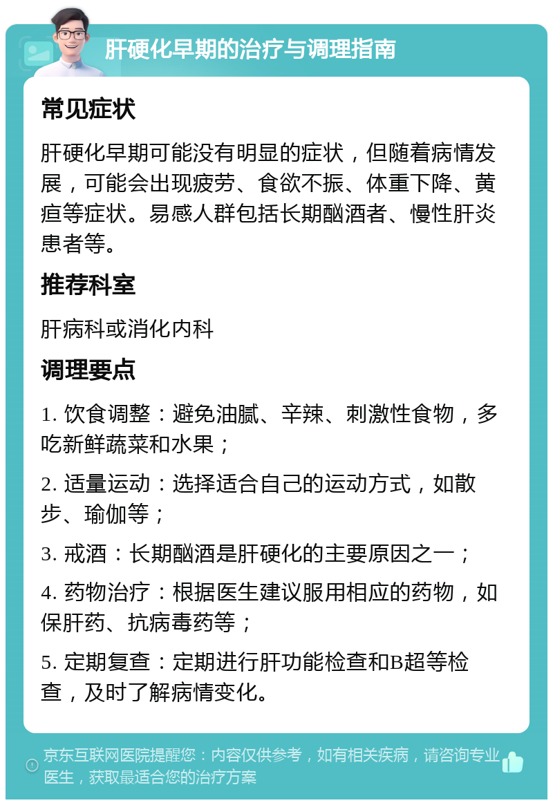 肝硬化早期的治疗与调理指南 常见症状 肝硬化早期可能没有明显的症状，但随着病情发展，可能会出现疲劳、食欲不振、体重下降、黄疸等症状。易感人群包括长期酗酒者、慢性肝炎患者等。 推荐科室 肝病科或消化内科 调理要点 1. 饮食调整：避免油腻、辛辣、刺激性食物，多吃新鲜蔬菜和水果； 2. 适量运动：选择适合自己的运动方式，如散步、瑜伽等； 3. 戒酒：长期酗酒是肝硬化的主要原因之一； 4. 药物治疗：根据医生建议服用相应的药物，如保肝药、抗病毒药等； 5. 定期复查：定期进行肝功能检查和B超等检查，及时了解病情变化。