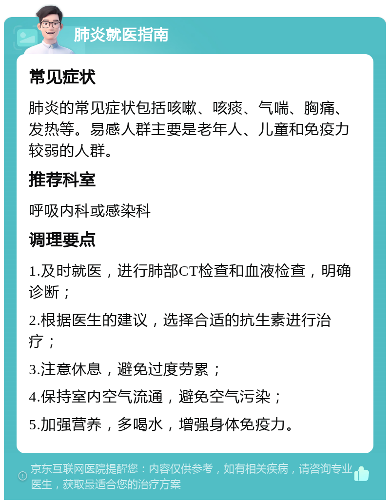 肺炎就医指南 常见症状 肺炎的常见症状包括咳嗽、咳痰、气喘、胸痛、发热等。易感人群主要是老年人、儿童和免疫力较弱的人群。 推荐科室 呼吸内科或感染科 调理要点 1.及时就医，进行肺部CT检查和血液检查，明确诊断； 2.根据医生的建议，选择合适的抗生素进行治疗； 3.注意休息，避免过度劳累； 4.保持室内空气流通，避免空气污染； 5.加强营养，多喝水，增强身体免疫力。