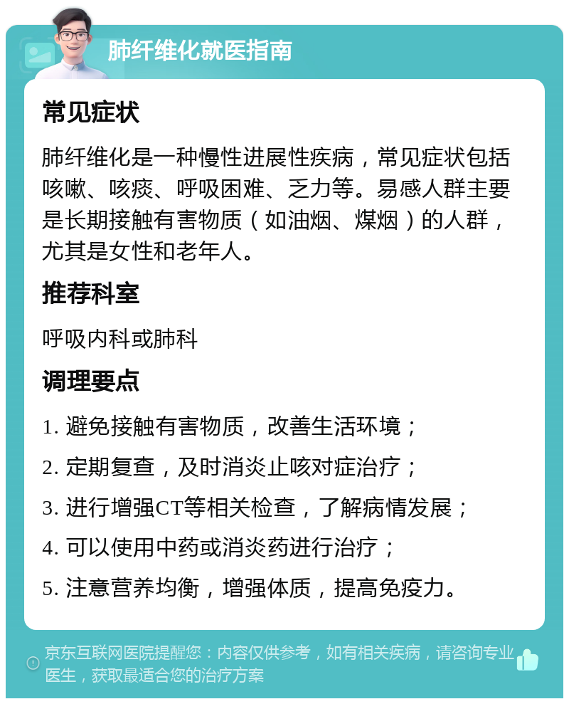 肺纤维化就医指南 常见症状 肺纤维化是一种慢性进展性疾病，常见症状包括咳嗽、咳痰、呼吸困难、乏力等。易感人群主要是长期接触有害物质（如油烟、煤烟）的人群，尤其是女性和老年人。 推荐科室 呼吸内科或肺科 调理要点 1. 避免接触有害物质，改善生活环境； 2. 定期复查，及时消炎止咳对症治疗； 3. 进行增强CT等相关检查，了解病情发展； 4. 可以使用中药或消炎药进行治疗； 5. 注意营养均衡，增强体质，提高免疫力。