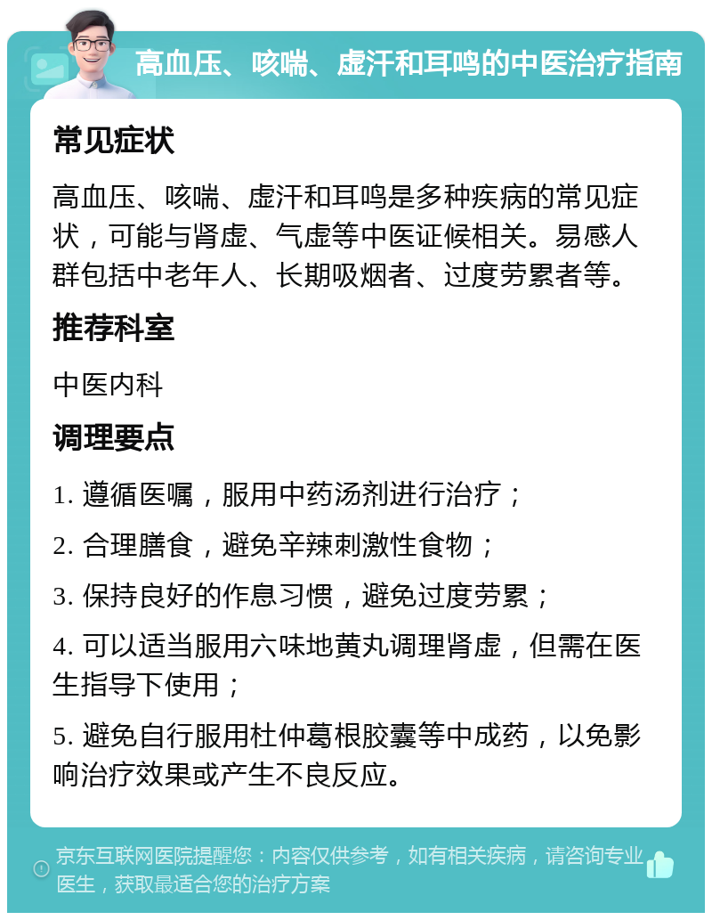 高血压、咳喘、虚汗和耳鸣的中医治疗指南 常见症状 高血压、咳喘、虚汗和耳鸣是多种疾病的常见症状，可能与肾虚、气虚等中医证候相关。易感人群包括中老年人、长期吸烟者、过度劳累者等。 推荐科室 中医内科 调理要点 1. 遵循医嘱，服用中药汤剂进行治疗； 2. 合理膳食，避免辛辣刺激性食物； 3. 保持良好的作息习惯，避免过度劳累； 4. 可以适当服用六味地黄丸调理肾虚，但需在医生指导下使用； 5. 避免自行服用杜仲葛根胶囊等中成药，以免影响治疗效果或产生不良反应。