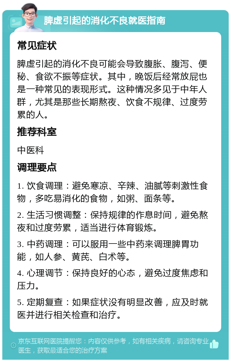 脾虚引起的消化不良就医指南 常见症状 脾虚引起的消化不良可能会导致腹胀、腹泻、便秘、食欲不振等症状。其中，晚饭后经常放屁也是一种常见的表现形式。这种情况多见于中年人群，尤其是那些长期熬夜、饮食不规律、过度劳累的人。 推荐科室 中医科 调理要点 1. 饮食调理：避免寒凉、辛辣、油腻等刺激性食物，多吃易消化的食物，如粥、面条等。 2. 生活习惯调整：保持规律的作息时间，避免熬夜和过度劳累，适当进行体育锻炼。 3. 中药调理：可以服用一些中药来调理脾胃功能，如人参、黄芪、白术等。 4. 心理调节：保持良好的心态，避免过度焦虑和压力。 5. 定期复查：如果症状没有明显改善，应及时就医并进行相关检查和治疗。