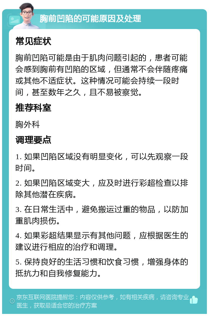 胸前凹陷的可能原因及处理 常见症状 胸前凹陷可能是由于肌肉问题引起的，患者可能会感到胸前有凹陷的区域，但通常不会伴随疼痛或其他不适症状。这种情况可能会持续一段时间，甚至数年之久，且不易被察觉。 推荐科室 胸外科 调理要点 1. 如果凹陷区域没有明显变化，可以先观察一段时间。 2. 如果凹陷区域变大，应及时进行彩超检查以排除其他潜在疾病。 3. 在日常生活中，避免搬运过重的物品，以防加重肌肉损伤。 4. 如果彩超结果显示有其他问题，应根据医生的建议进行相应的治疗和调理。 5. 保持良好的生活习惯和饮食习惯，增强身体的抵抗力和自我修复能力。