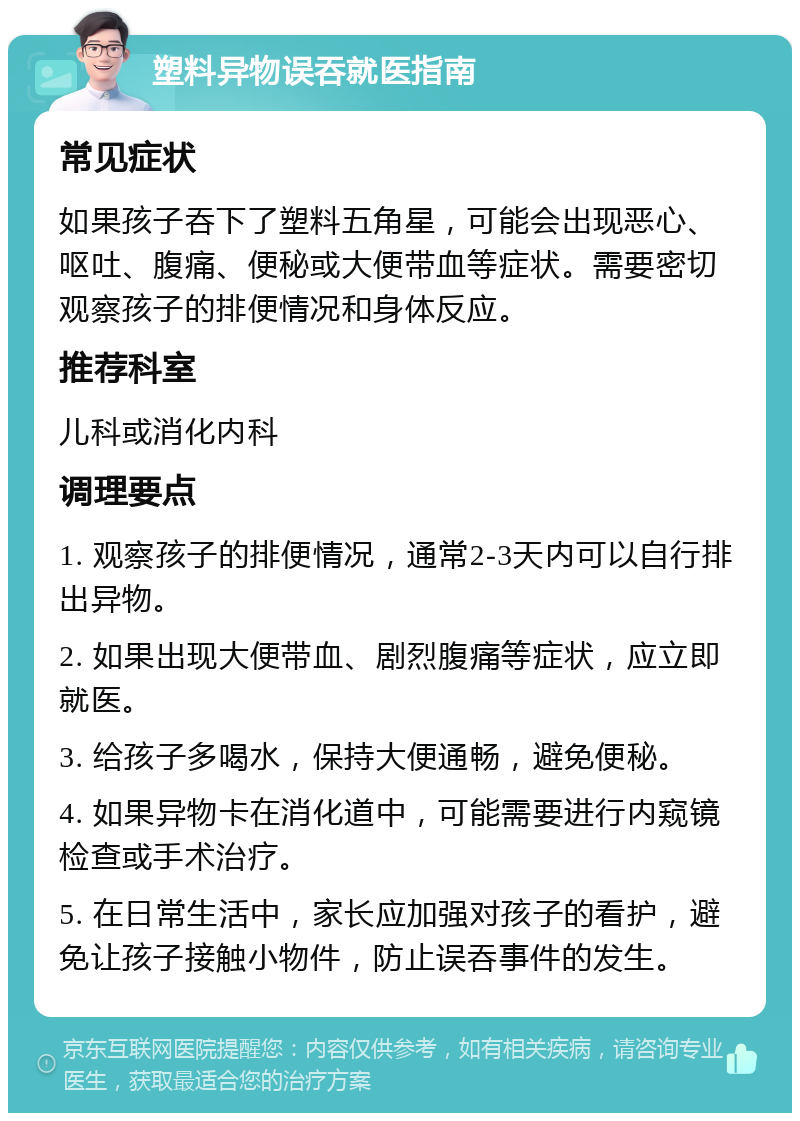 塑料异物误吞就医指南 常见症状 如果孩子吞下了塑料五角星，可能会出现恶心、呕吐、腹痛、便秘或大便带血等症状。需要密切观察孩子的排便情况和身体反应。 推荐科室 儿科或消化内科 调理要点 1. 观察孩子的排便情况，通常2-3天内可以自行排出异物。 2. 如果出现大便带血、剧烈腹痛等症状，应立即就医。 3. 给孩子多喝水，保持大便通畅，避免便秘。 4. 如果异物卡在消化道中，可能需要进行内窥镜检查或手术治疗。 5. 在日常生活中，家长应加强对孩子的看护，避免让孩子接触小物件，防止误吞事件的发生。