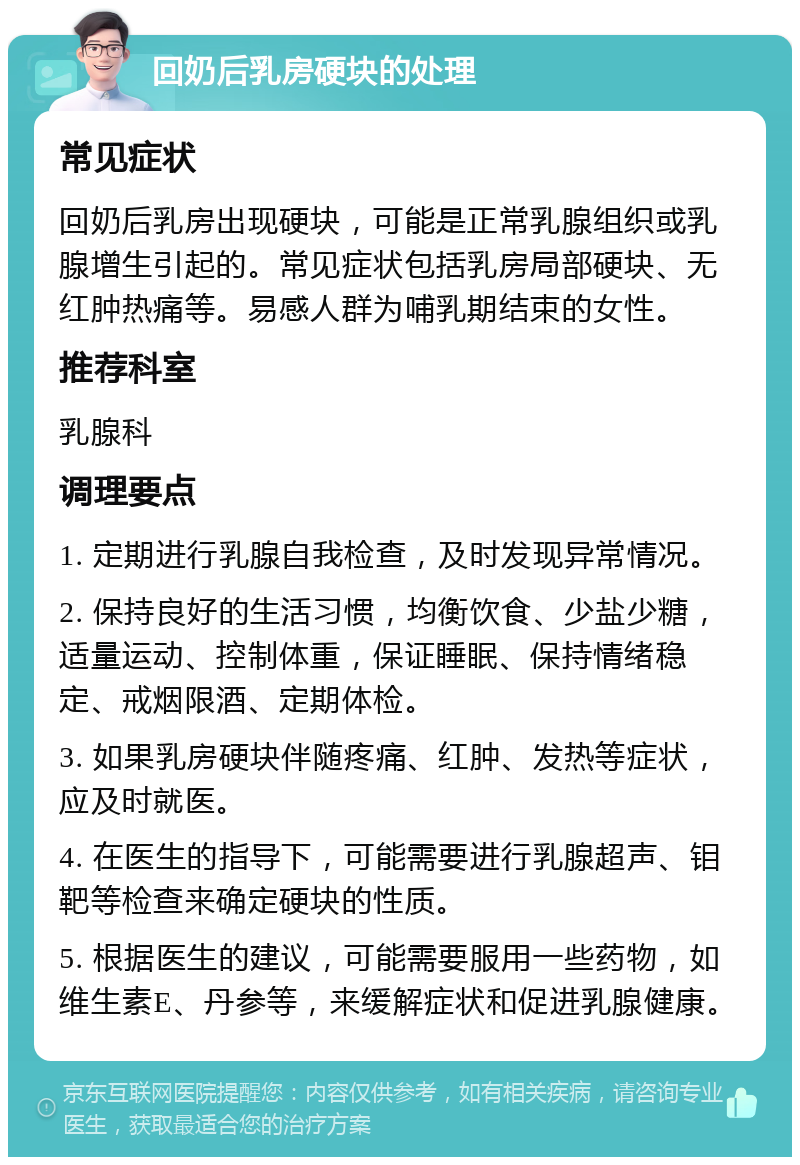 回奶后乳房硬块的处理 常见症状 回奶后乳房出现硬块，可能是正常乳腺组织或乳腺增生引起的。常见症状包括乳房局部硬块、无红肿热痛等。易感人群为哺乳期结束的女性。 推荐科室 乳腺科 调理要点 1. 定期进行乳腺自我检查，及时发现异常情况。 2. 保持良好的生活习惯，均衡饮食、少盐少糖，适量运动、控制体重，保证睡眠、保持情绪稳定、戒烟限酒、定期体检。 3. 如果乳房硬块伴随疼痛、红肿、发热等症状，应及时就医。 4. 在医生的指导下，可能需要进行乳腺超声、钼靶等检查来确定硬块的性质。 5. 根据医生的建议，可能需要服用一些药物，如维生素E、丹参等，来缓解症状和促进乳腺健康。