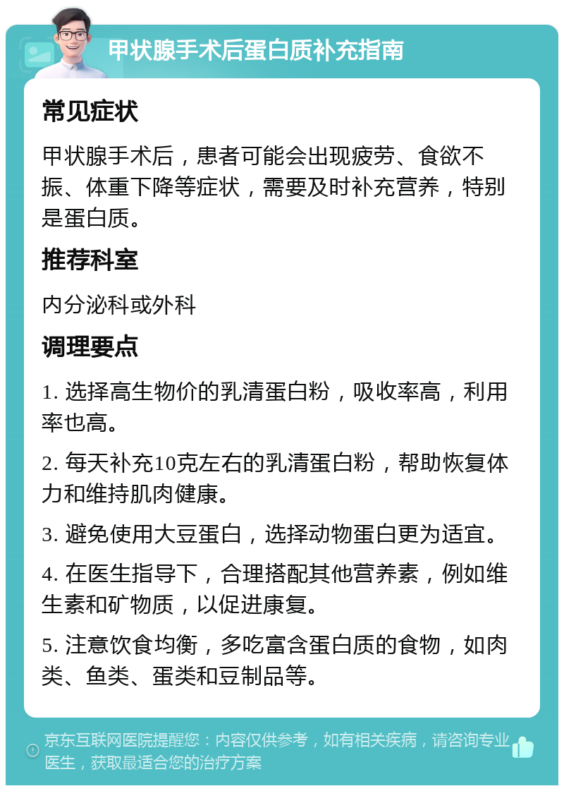 甲状腺手术后蛋白质补充指南 常见症状 甲状腺手术后，患者可能会出现疲劳、食欲不振、体重下降等症状，需要及时补充营养，特别是蛋白质。 推荐科室 内分泌科或外科 调理要点 1. 选择高生物价的乳清蛋白粉，吸收率高，利用率也高。 2. 每天补充10克左右的乳清蛋白粉，帮助恢复体力和维持肌肉健康。 3. 避免使用大豆蛋白，选择动物蛋白更为适宜。 4. 在医生指导下，合理搭配其他营养素，例如维生素和矿物质，以促进康复。 5. 注意饮食均衡，多吃富含蛋白质的食物，如肉类、鱼类、蛋类和豆制品等。