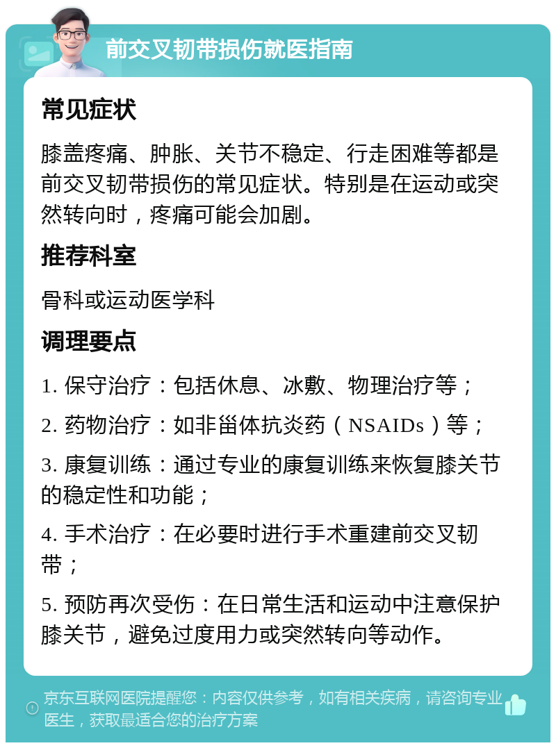 前交叉韧带损伤就医指南 常见症状 膝盖疼痛、肿胀、关节不稳定、行走困难等都是前交叉韧带损伤的常见症状。特别是在运动或突然转向时，疼痛可能会加剧。 推荐科室 骨科或运动医学科 调理要点 1. 保守治疗：包括休息、冰敷、物理治疗等； 2. 药物治疗：如非甾体抗炎药（NSAIDs）等； 3. 康复训练：通过专业的康复训练来恢复膝关节的稳定性和功能； 4. 手术治疗：在必要时进行手术重建前交叉韧带； 5. 预防再次受伤：在日常生活和运动中注意保护膝关节，避免过度用力或突然转向等动作。