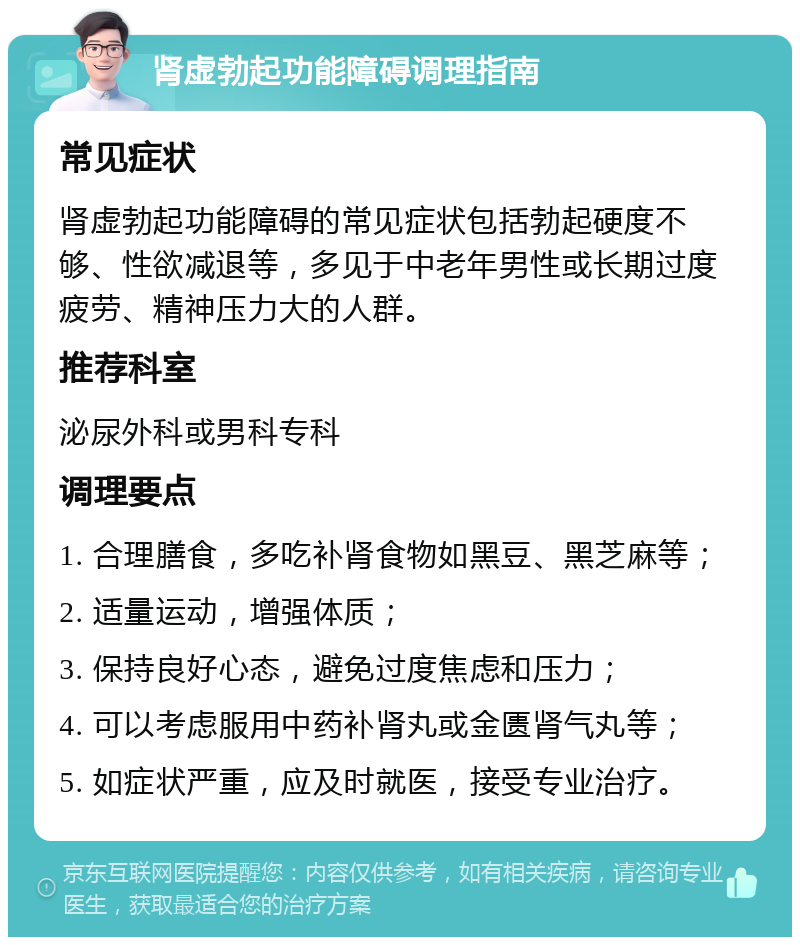 肾虚勃起功能障碍调理指南 常见症状 肾虚勃起功能障碍的常见症状包括勃起硬度不够、性欲减退等，多见于中老年男性或长期过度疲劳、精神压力大的人群。 推荐科室 泌尿外科或男科专科 调理要点 1. 合理膳食，多吃补肾食物如黑豆、黑芝麻等； 2. 适量运动，增强体质； 3. 保持良好心态，避免过度焦虑和压力； 4. 可以考虑服用中药补肾丸或金匮肾气丸等； 5. 如症状严重，应及时就医，接受专业治疗。