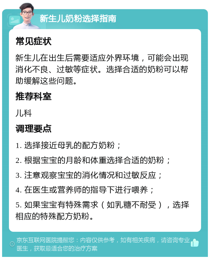 新生儿奶粉选择指南 常见症状 新生儿在出生后需要适应外界环境，可能会出现消化不良、过敏等症状。选择合适的奶粉可以帮助缓解这些问题。 推荐科室 儿科 调理要点 1. 选择接近母乳的配方奶粉； 2. 根据宝宝的月龄和体重选择合适的奶粉； 3. 注意观察宝宝的消化情况和过敏反应； 4. 在医生或营养师的指导下进行喂养； 5. 如果宝宝有特殊需求（如乳糖不耐受），选择相应的特殊配方奶粉。