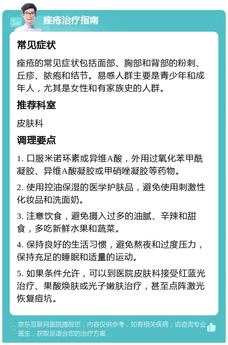 痤疮治疗指南 常见症状 痤疮的常见症状包括面部、胸部和背部的粉刺、丘疹、脓疱和结节。易感人群主要是青少年和成年人，尤其是女性和有家族史的人群。 推荐科室 皮肤科 调理要点 1. 口服米诺环素或异维A酸，外用过氧化苯甲酰凝胶、异维A酸凝胶或甲硝唑凝胶等药物。 2. 使用控油保湿的医学护肤品，避免使用刺激性化妆品和洗面奶。 3. 注意饮食，避免摄入过多的油腻、辛辣和甜食，多吃新鲜水果和蔬菜。 4. 保持良好的生活习惯，避免熬夜和过度压力，保持充足的睡眠和适量的运动。 5. 如果条件允许，可以到医院皮肤科接受红蓝光治疗、果酸焕肤或光子嫩肤治疗，甚至点阵激光恢复痘坑。