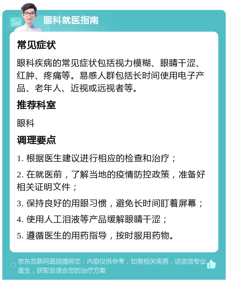 眼科就医指南 常见症状 眼科疾病的常见症状包括视力模糊、眼睛干涩、红肿、疼痛等。易感人群包括长时间使用电子产品、老年人、近视或远视者等。 推荐科室 眼科 调理要点 1. 根据医生建议进行相应的检查和治疗； 2. 在就医前，了解当地的疫情防控政策，准备好相关证明文件； 3. 保持良好的用眼习惯，避免长时间盯着屏幕； 4. 使用人工泪液等产品缓解眼睛干涩； 5. 遵循医生的用药指导，按时服用药物。