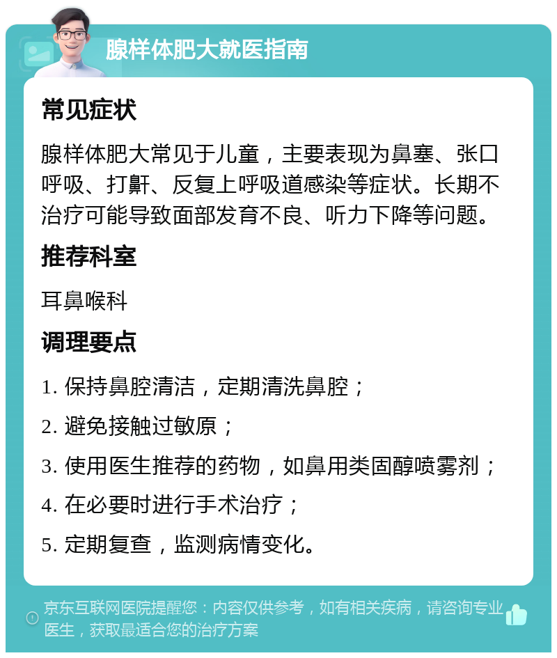 腺样体肥大就医指南 常见症状 腺样体肥大常见于儿童，主要表现为鼻塞、张口呼吸、打鼾、反复上呼吸道感染等症状。长期不治疗可能导致面部发育不良、听力下降等问题。 推荐科室 耳鼻喉科 调理要点 1. 保持鼻腔清洁，定期清洗鼻腔； 2. 避免接触过敏原； 3. 使用医生推荐的药物，如鼻用类固醇喷雾剂； 4. 在必要时进行手术治疗； 5. 定期复查，监测病情变化。