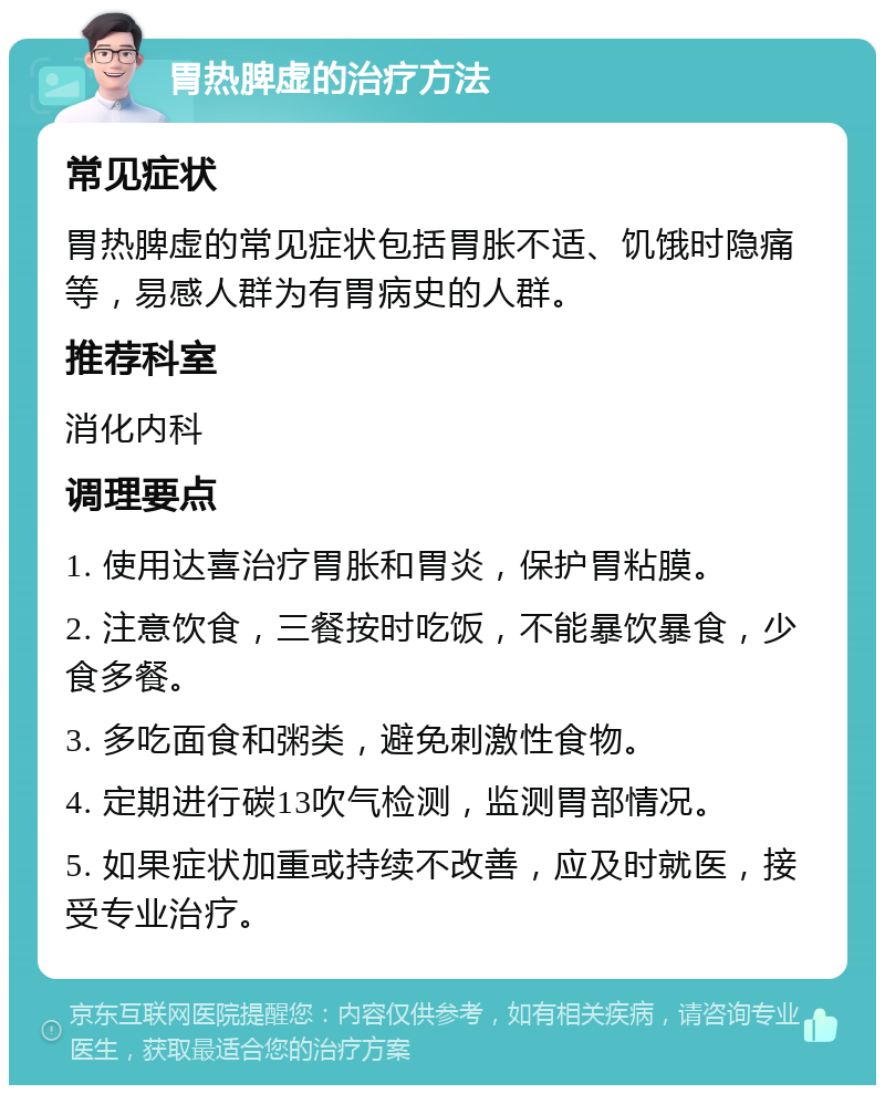 胃热脾虚的治疗方法 常见症状 胃热脾虚的常见症状包括胃胀不适、饥饿时隐痛等，易感人群为有胃病史的人群。 推荐科室 消化内科 调理要点 1. 使用达喜治疗胃胀和胃炎，保护胃粘膜。 2. 注意饮食，三餐按时吃饭，不能暴饮暴食，少食多餐。 3. 多吃面食和粥类，避免刺激性食物。 4. 定期进行碳13吹气检测，监测胃部情况。 5. 如果症状加重或持续不改善，应及时就医，接受专业治疗。