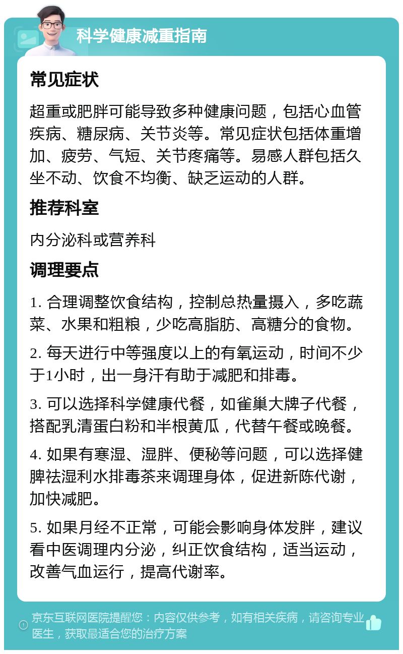 科学健康减重指南 常见症状 超重或肥胖可能导致多种健康问题，包括心血管疾病、糖尿病、关节炎等。常见症状包括体重增加、疲劳、气短、关节疼痛等。易感人群包括久坐不动、饮食不均衡、缺乏运动的人群。 推荐科室 内分泌科或营养科 调理要点 1. 合理调整饮食结构，控制总热量摄入，多吃蔬菜、水果和粗粮，少吃高脂肪、高糖分的食物。 2. 每天进行中等强度以上的有氧运动，时间不少于1小时，出一身汗有助于减肥和排毒。 3. 可以选择科学健康代餐，如雀巢大牌子代餐，搭配乳清蛋白粉和半根黄瓜，代替午餐或晚餐。 4. 如果有寒湿、湿胖、便秘等问题，可以选择健脾祛湿利水排毒茶来调理身体，促进新陈代谢，加快减肥。 5. 如果月经不正常，可能会影响身体发胖，建议看中医调理内分泌，纠正饮食结构，适当运动，改善气血运行，提高代谢率。