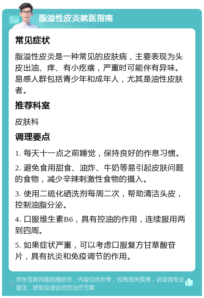 脂溢性皮炎就医指南 常见症状 脂溢性皮炎是一种常见的皮肤病，主要表现为头皮出油、痒、有小疙瘩，严重时可能伴有异味。易感人群包括青少年和成年人，尤其是油性皮肤者。 推荐科室 皮肤科 调理要点 1. 每天十一点之前睡觉，保持良好的作息习惯。 2. 避免食用甜食、油炸、牛奶等易引起皮肤问题的食物，减少辛辣刺激性食物的摄入。 3. 使用二硫化硒洗剂每周二次，帮助清洁头皮，控制油脂分泌。 4. 口服维生素B6，具有控油的作用，连续服用两到四周。 5. 如果症状严重，可以考虑口服复方甘草酸苷片，具有抗炎和免疫调节的作用。