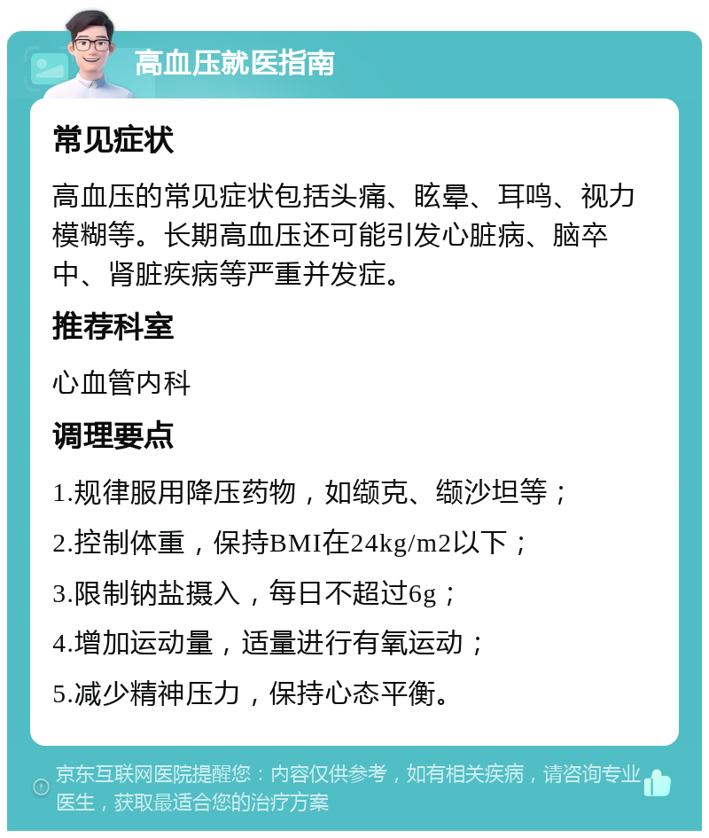 高血压就医指南 常见症状 高血压的常见症状包括头痛、眩晕、耳鸣、视力模糊等。长期高血压还可能引发心脏病、脑卒中、肾脏疾病等严重并发症。 推荐科室 心血管内科 调理要点 1.规律服用降压药物，如缬克、缬沙坦等； 2.控制体重，保持BMI在24kg/m2以下； 3.限制钠盐摄入，每日不超过6g； 4.增加运动量，适量进行有氧运动； 5.减少精神压力，保持心态平衡。