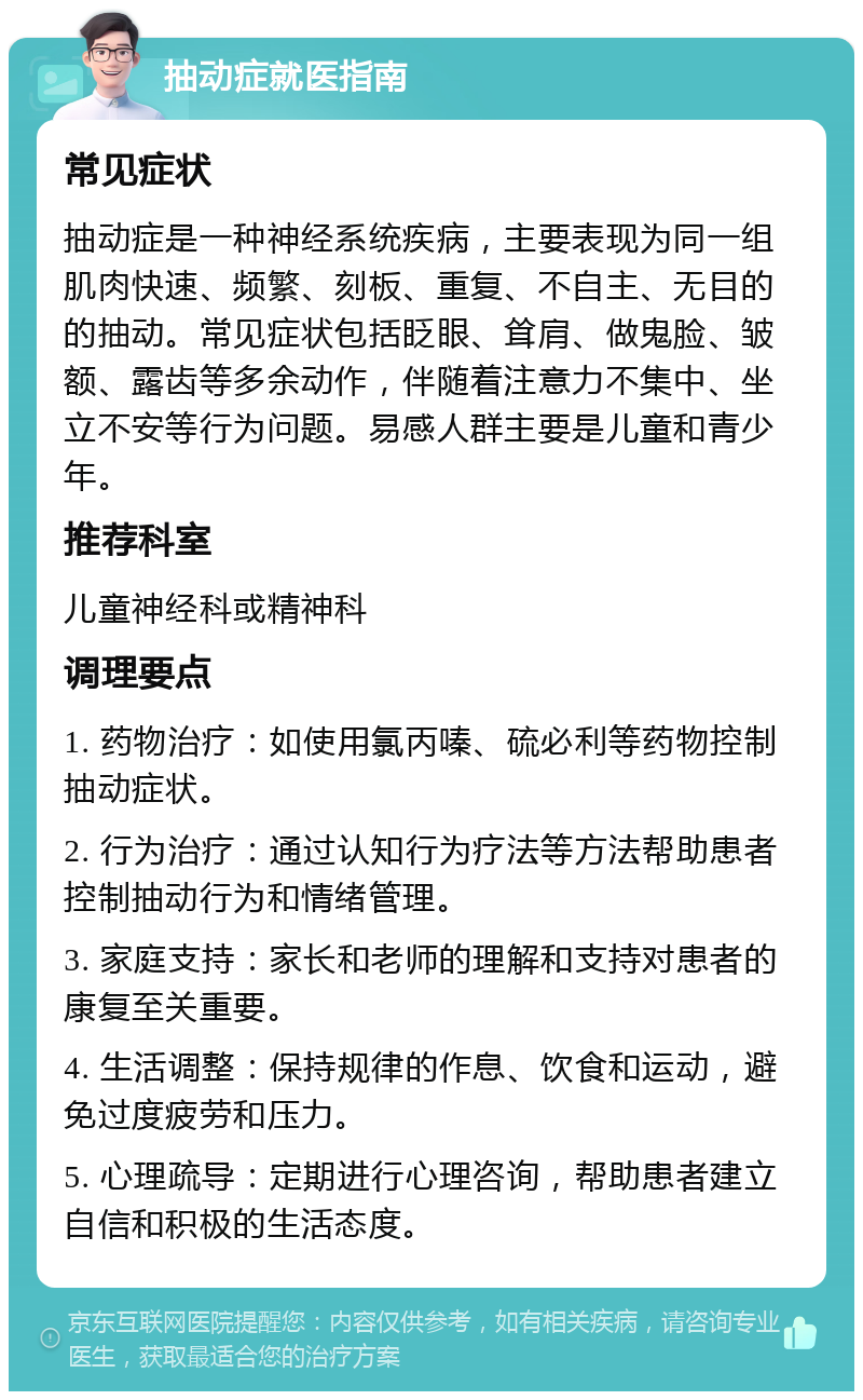 抽动症就医指南 常见症状 抽动症是一种神经系统疾病，主要表现为同一组肌肉快速、频繁、刻板、重复、不自主、无目的的抽动。常见症状包括眨眼、耸肩、做鬼脸、皱额、露齿等多余动作，伴随着注意力不集中、坐立不安等行为问题。易感人群主要是儿童和青少年。 推荐科室 儿童神经科或精神科 调理要点 1. 药物治疗：如使用氯丙嗪、硫必利等药物控制抽动症状。 2. 行为治疗：通过认知行为疗法等方法帮助患者控制抽动行为和情绪管理。 3. 家庭支持：家长和老师的理解和支持对患者的康复至关重要。 4. 生活调整：保持规律的作息、饮食和运动，避免过度疲劳和压力。 5. 心理疏导：定期进行心理咨询，帮助患者建立自信和积极的生活态度。