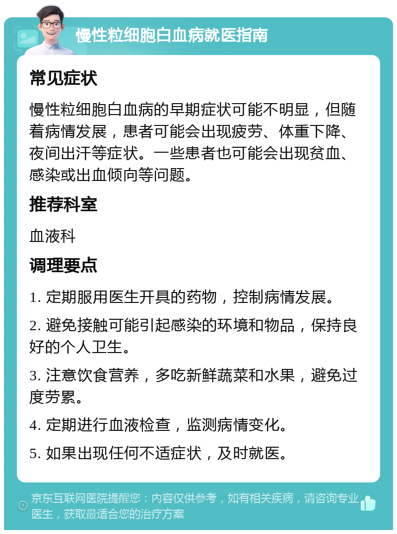 慢性粒细胞白血病就医指南 常见症状 慢性粒细胞白血病的早期症状可能不明显，但随着病情发展，患者可能会出现疲劳、体重下降、夜间出汗等症状。一些患者也可能会出现贫血、感染或出血倾向等问题。 推荐科室 血液科 调理要点 1. 定期服用医生开具的药物，控制病情发展。 2. 避免接触可能引起感染的环境和物品，保持良好的个人卫生。 3. 注意饮食营养，多吃新鲜蔬菜和水果，避免过度劳累。 4. 定期进行血液检查，监测病情变化。 5. 如果出现任何不适症状，及时就医。