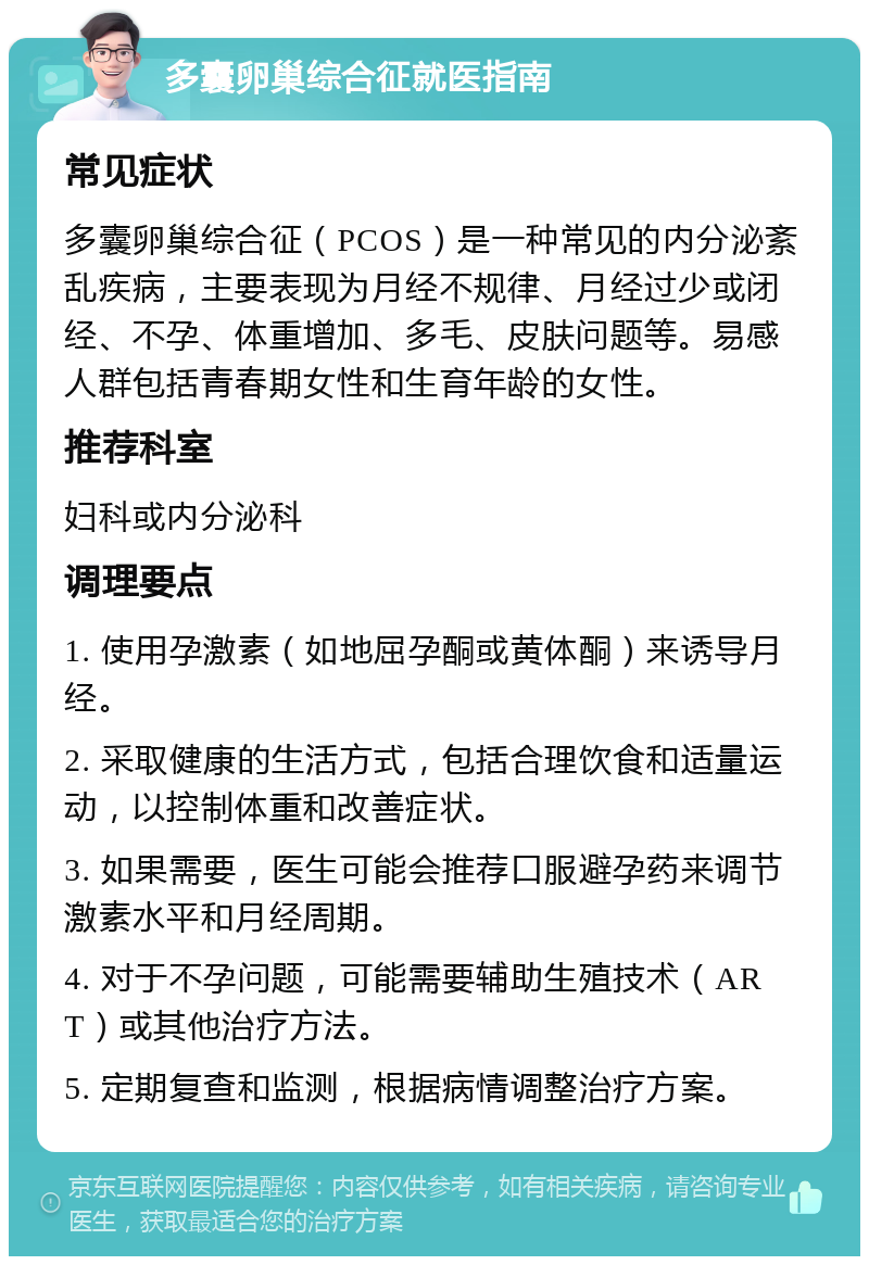 多囊卵巢综合征就医指南 常见症状 多囊卵巢综合征（PCOS）是一种常见的内分泌紊乱疾病，主要表现为月经不规律、月经过少或闭经、不孕、体重增加、多毛、皮肤问题等。易感人群包括青春期女性和生育年龄的女性。 推荐科室 妇科或内分泌科 调理要点 1. 使用孕激素（如地屈孕酮或黄体酮）来诱导月经。 2. 采取健康的生活方式，包括合理饮食和适量运动，以控制体重和改善症状。 3. 如果需要，医生可能会推荐口服避孕药来调节激素水平和月经周期。 4. 对于不孕问题，可能需要辅助生殖技术（ART）或其他治疗方法。 5. 定期复查和监测，根据病情调整治疗方案。