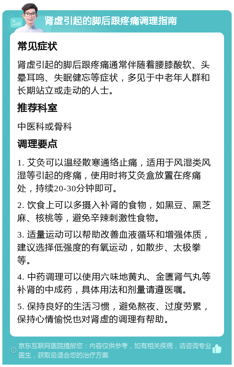 肾虚引起的脚后跟疼痛调理指南 常见症状 肾虚引起的脚后跟疼痛通常伴随着腰膝酸软、头晕耳鸣、失眠健忘等症状，多见于中老年人群和长期站立或走动的人士。 推荐科室 中医科或骨科 调理要点 1. 艾灸可以温经散寒通络止痛，适用于风湿类风湿等引起的疼痛，使用时将艾灸盒放置在疼痛处，持续20-30分钟即可。 2. 饮食上可以多摄入补肾的食物，如黑豆、黑芝麻、核桃等，避免辛辣刺激性食物。 3. 适量运动可以帮助改善血液循环和增强体质，建议选择低强度的有氧运动，如散步、太极拳等。 4. 中药调理可以使用六味地黄丸、金匮肾气丸等补肾的中成药，具体用法和剂量请遵医嘱。 5. 保持良好的生活习惯，避免熬夜、过度劳累，保持心情愉悦也对肾虚的调理有帮助。