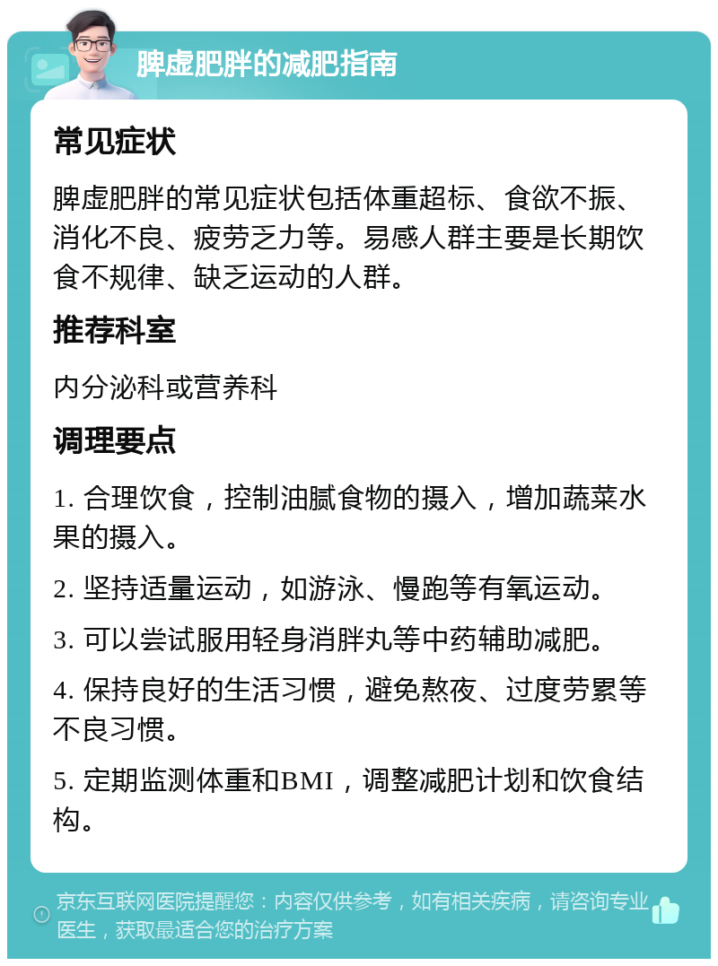 脾虚肥胖的减肥指南 常见症状 脾虚肥胖的常见症状包括体重超标、食欲不振、消化不良、疲劳乏力等。易感人群主要是长期饮食不规律、缺乏运动的人群。 推荐科室 内分泌科或营养科 调理要点 1. 合理饮食，控制油腻食物的摄入，增加蔬菜水果的摄入。 2. 坚持适量运动，如游泳、慢跑等有氧运动。 3. 可以尝试服用轻身消胖丸等中药辅助减肥。 4. 保持良好的生活习惯，避免熬夜、过度劳累等不良习惯。 5. 定期监测体重和BMI，调整减肥计划和饮食结构。