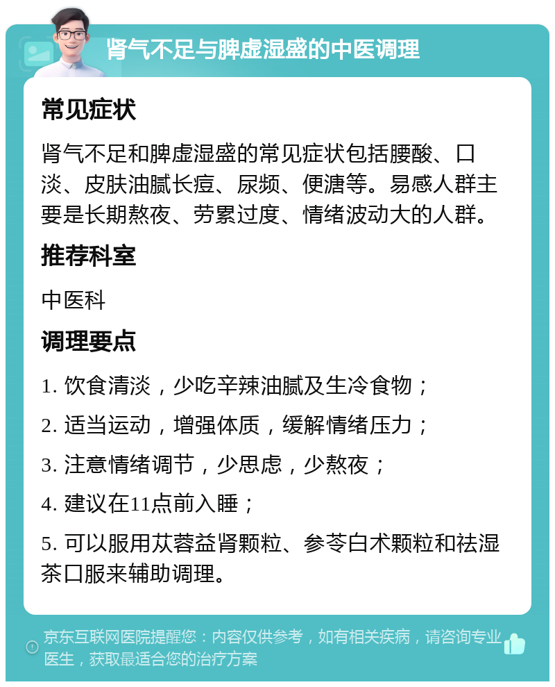 肾气不足与脾虚湿盛的中医调理 常见症状 肾气不足和脾虚湿盛的常见症状包括腰酸、口淡、皮肤油腻长痘、尿频、便溏等。易感人群主要是长期熬夜、劳累过度、情绪波动大的人群。 推荐科室 中医科 调理要点 1. 饮食清淡，少吃辛辣油腻及生冷食物； 2. 适当运动，增强体质，缓解情绪压力； 3. 注意情绪调节，少思虑，少熬夜； 4. 建议在11点前入睡； 5. 可以服用苁蓉益肾颗粒、参苓白术颗粒和祛湿茶口服来辅助调理。