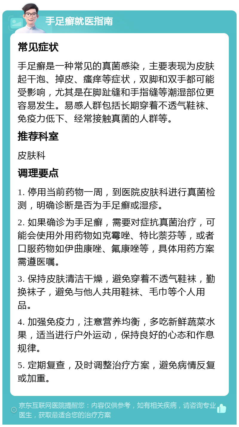 手足癣就医指南 常见症状 手足癣是一种常见的真菌感染，主要表现为皮肤起干泡、掉皮、瘙痒等症状，双脚和双手都可能受影响，尤其是在脚趾缝和手指缝等潮湿部位更容易发生。易感人群包括长期穿着不透气鞋袜、免疫力低下、经常接触真菌的人群等。 推荐科室 皮肤科 调理要点 1. 停用当前药物一周，到医院皮肤科进行真菌检测，明确诊断是否为手足癣或湿疹。 2. 如果确诊为手足癣，需要对症抗真菌治疗，可能会使用外用药物如克霉唑、特比萘芬等，或者口服药物如伊曲康唑、氟康唑等，具体用药方案需遵医嘱。 3. 保持皮肤清洁干燥，避免穿着不透气鞋袜，勤换袜子，避免与他人共用鞋袜、毛巾等个人用品。 4. 加强免疫力，注意营养均衡，多吃新鲜蔬菜水果，适当进行户外运动，保持良好的心态和作息规律。 5. 定期复查，及时调整治疗方案，避免病情反复或加重。