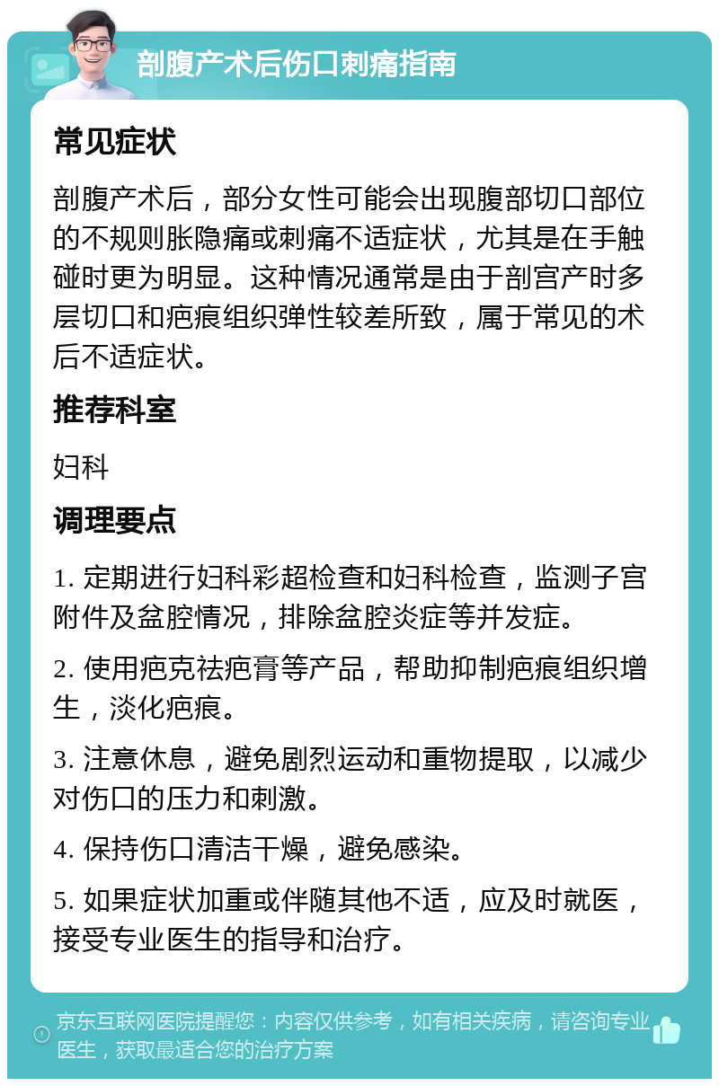 剖腹产术后伤口刺痛指南 常见症状 剖腹产术后，部分女性可能会出现腹部切口部位的不规则胀隐痛或刺痛不适症状，尤其是在手触碰时更为明显。这种情况通常是由于剖宫产时多层切口和疤痕组织弹性较差所致，属于常见的术后不适症状。 推荐科室 妇科 调理要点 1. 定期进行妇科彩超检查和妇科检查，监测子宫附件及盆腔情况，排除盆腔炎症等并发症。 2. 使用疤克祛疤膏等产品，帮助抑制疤痕组织增生，淡化疤痕。 3. 注意休息，避免剧烈运动和重物提取，以减少对伤口的压力和刺激。 4. 保持伤口清洁干燥，避免感染。 5. 如果症状加重或伴随其他不适，应及时就医，接受专业医生的指导和治疗。