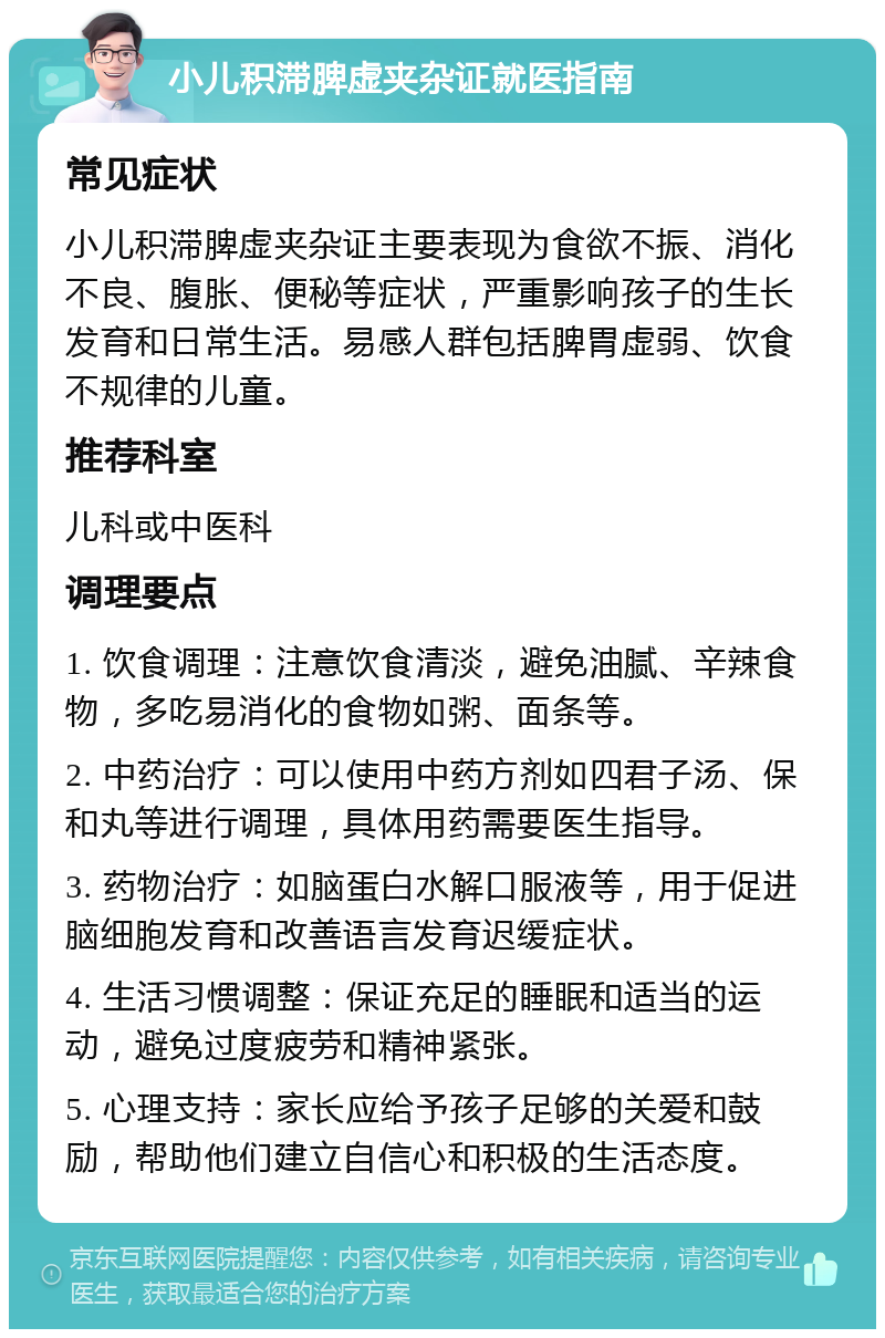 小儿积滞脾虚夹杂证就医指南 常见症状 小儿积滞脾虚夹杂证主要表现为食欲不振、消化不良、腹胀、便秘等症状，严重影响孩子的生长发育和日常生活。易感人群包括脾胃虚弱、饮食不规律的儿童。 推荐科室 儿科或中医科 调理要点 1. 饮食调理：注意饮食清淡，避免油腻、辛辣食物，多吃易消化的食物如粥、面条等。 2. 中药治疗：可以使用中药方剂如四君子汤、保和丸等进行调理，具体用药需要医生指导。 3. 药物治疗：如脑蛋白水解口服液等，用于促进脑细胞发育和改善语言发育迟缓症状。 4. 生活习惯调整：保证充足的睡眠和适当的运动，避免过度疲劳和精神紧张。 5. 心理支持：家长应给予孩子足够的关爱和鼓励，帮助他们建立自信心和积极的生活态度。