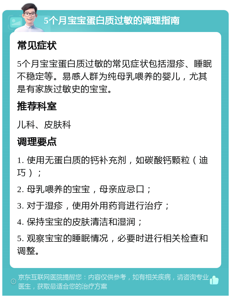 5个月宝宝蛋白质过敏的调理指南 常见症状 5个月宝宝蛋白质过敏的常见症状包括湿疹、睡眠不稳定等。易感人群为纯母乳喂养的婴儿，尤其是有家族过敏史的宝宝。 推荐科室 儿科、皮肤科 调理要点 1. 使用无蛋白质的钙补充剂，如碳酸钙颗粒（迪巧）； 2. 母乳喂养的宝宝，母亲应忌口； 3. 对于湿疹，使用外用药膏进行治疗； 4. 保持宝宝的皮肤清洁和湿润； 5. 观察宝宝的睡眠情况，必要时进行相关检查和调整。