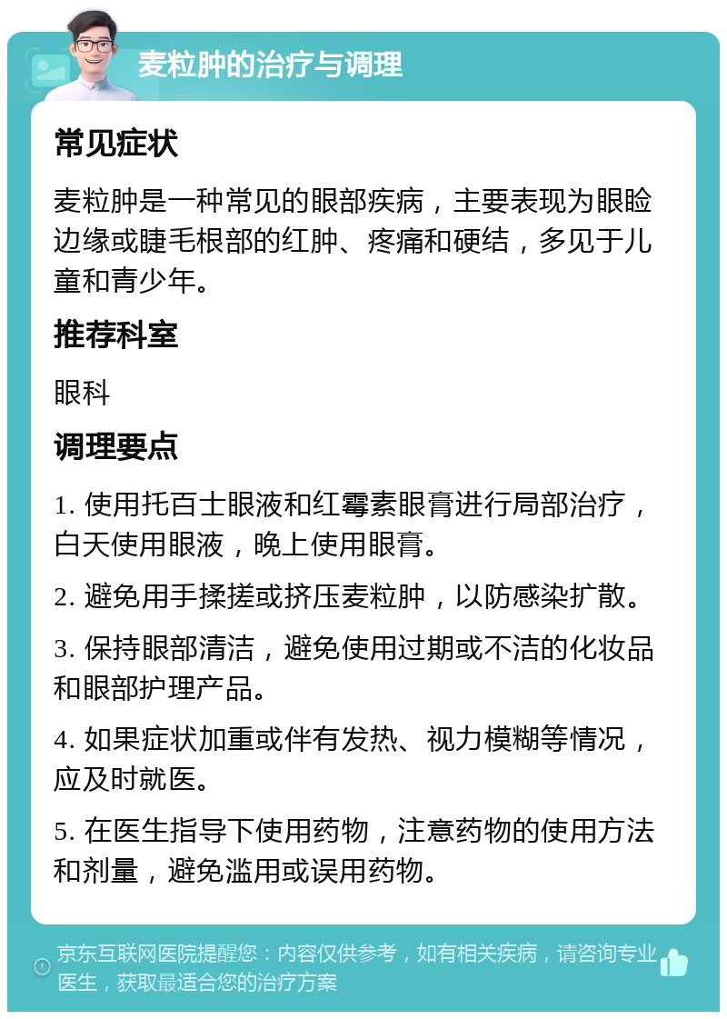 麦粒肿的治疗与调理 常见症状 麦粒肿是一种常见的眼部疾病，主要表现为眼睑边缘或睫毛根部的红肿、疼痛和硬结，多见于儿童和青少年。 推荐科室 眼科 调理要点 1. 使用托百士眼液和红霉素眼膏进行局部治疗，白天使用眼液，晚上使用眼膏。 2. 避免用手揉搓或挤压麦粒肿，以防感染扩散。 3. 保持眼部清洁，避免使用过期或不洁的化妆品和眼部护理产品。 4. 如果症状加重或伴有发热、视力模糊等情况，应及时就医。 5. 在医生指导下使用药物，注意药物的使用方法和剂量，避免滥用或误用药物。