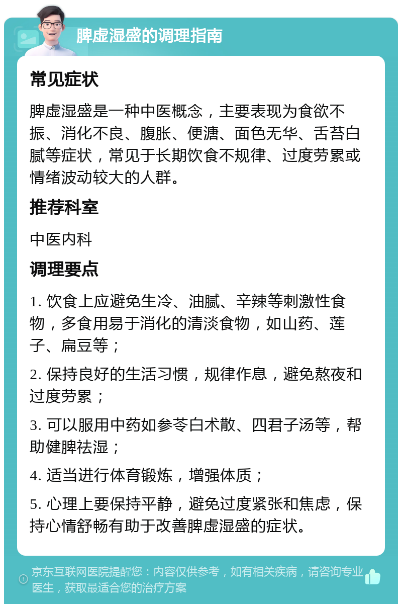 脾虚湿盛的调理指南 常见症状 脾虚湿盛是一种中医概念，主要表现为食欲不振、消化不良、腹胀、便溏、面色无华、舌苔白腻等症状，常见于长期饮食不规律、过度劳累或情绪波动较大的人群。 推荐科室 中医内科 调理要点 1. 饮食上应避免生冷、油腻、辛辣等刺激性食物，多食用易于消化的清淡食物，如山药、莲子、扁豆等； 2. 保持良好的生活习惯，规律作息，避免熬夜和过度劳累； 3. 可以服用中药如参苓白术散、四君子汤等，帮助健脾祛湿； 4. 适当进行体育锻炼，增强体质； 5. 心理上要保持平静，避免过度紧张和焦虑，保持心情舒畅有助于改善脾虚湿盛的症状。