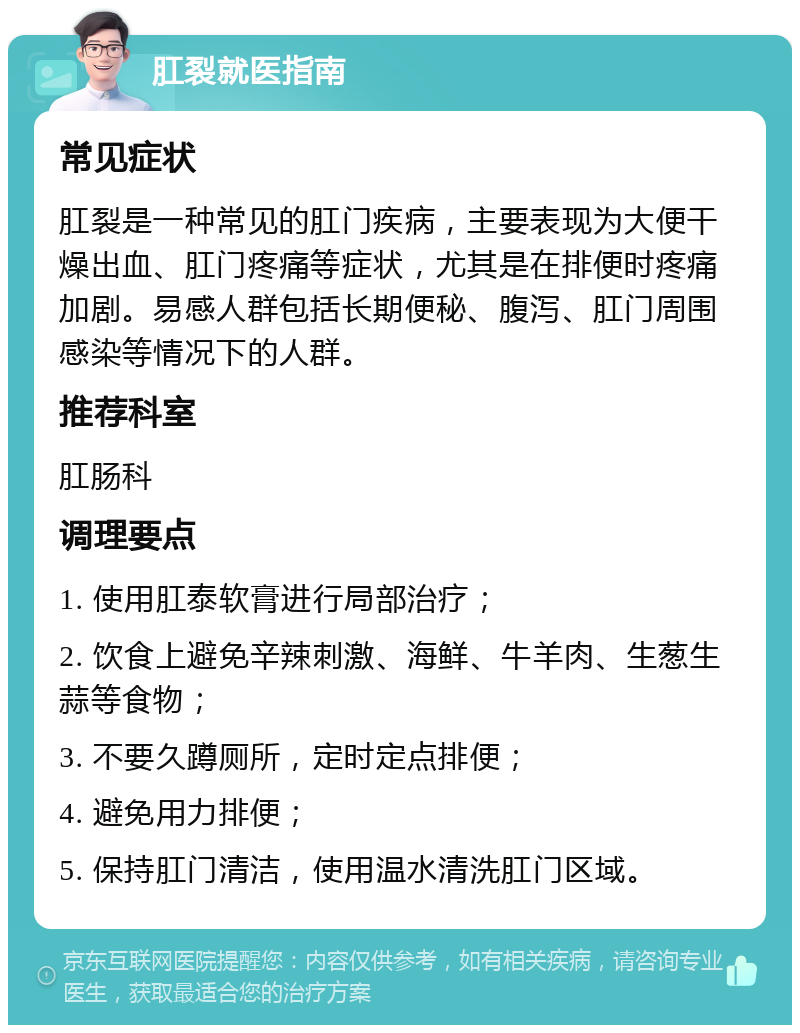 肛裂就医指南 常见症状 肛裂是一种常见的肛门疾病，主要表现为大便干燥出血、肛门疼痛等症状，尤其是在排便时疼痛加剧。易感人群包括长期便秘、腹泻、肛门周围感染等情况下的人群。 推荐科室 肛肠科 调理要点 1. 使用肛泰软膏进行局部治疗； 2. 饮食上避免辛辣刺激、海鲜、牛羊肉、生葱生蒜等食物； 3. 不要久蹲厕所，定时定点排便； 4. 避免用力排便； 5. 保持肛门清洁，使用温水清洗肛门区域。