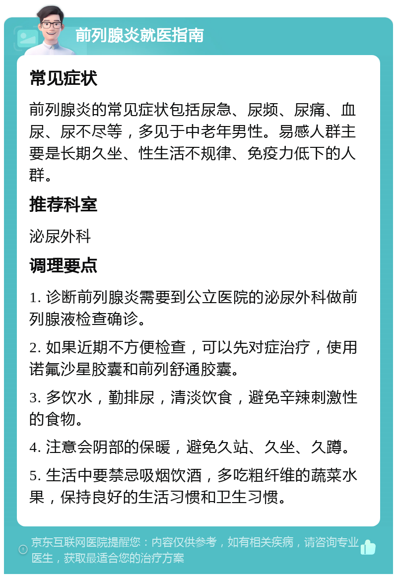 前列腺炎就医指南 常见症状 前列腺炎的常见症状包括尿急、尿频、尿痛、血尿、尿不尽等，多见于中老年男性。易感人群主要是长期久坐、性生活不规律、免疫力低下的人群。 推荐科室 泌尿外科 调理要点 1. 诊断前列腺炎需要到公立医院的泌尿外科做前列腺液检查确诊。 2. 如果近期不方便检查，可以先对症治疗，使用诺氟沙星胶囊和前列舒通胶囊。 3. 多饮水，勤排尿，清淡饮食，避免辛辣刺激性的食物。 4. 注意会阴部的保暖，避免久站、久坐、久蹲。 5. 生活中要禁忌吸烟饮酒，多吃粗纤维的蔬菜水果，保持良好的生活习惯和卫生习惯。