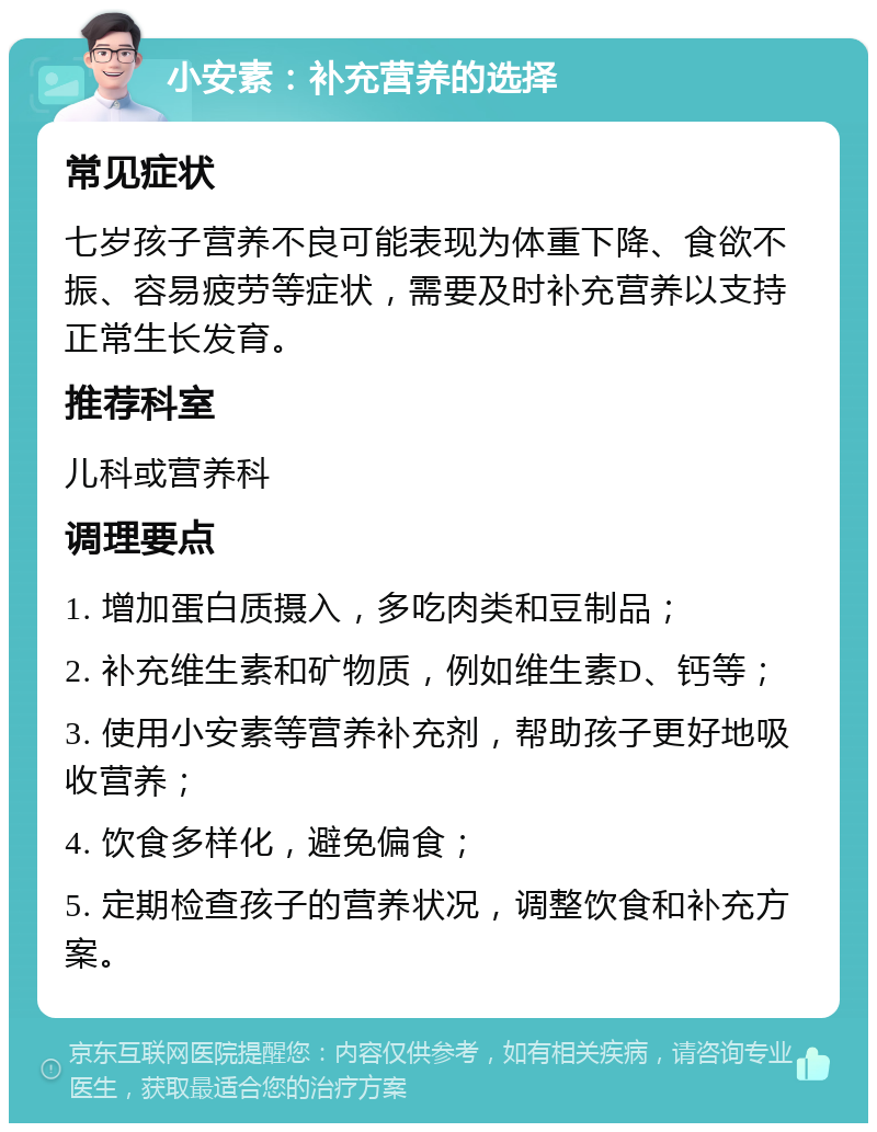 小安素：补充营养的选择 常见症状 七岁孩子营养不良可能表现为体重下降、食欲不振、容易疲劳等症状，需要及时补充营养以支持正常生长发育。 推荐科室 儿科或营养科 调理要点 1. 增加蛋白质摄入，多吃肉类和豆制品； 2. 补充维生素和矿物质，例如维生素D、钙等； 3. 使用小安素等营养补充剂，帮助孩子更好地吸收营养； 4. 饮食多样化，避免偏食； 5. 定期检查孩子的营养状况，调整饮食和补充方案。