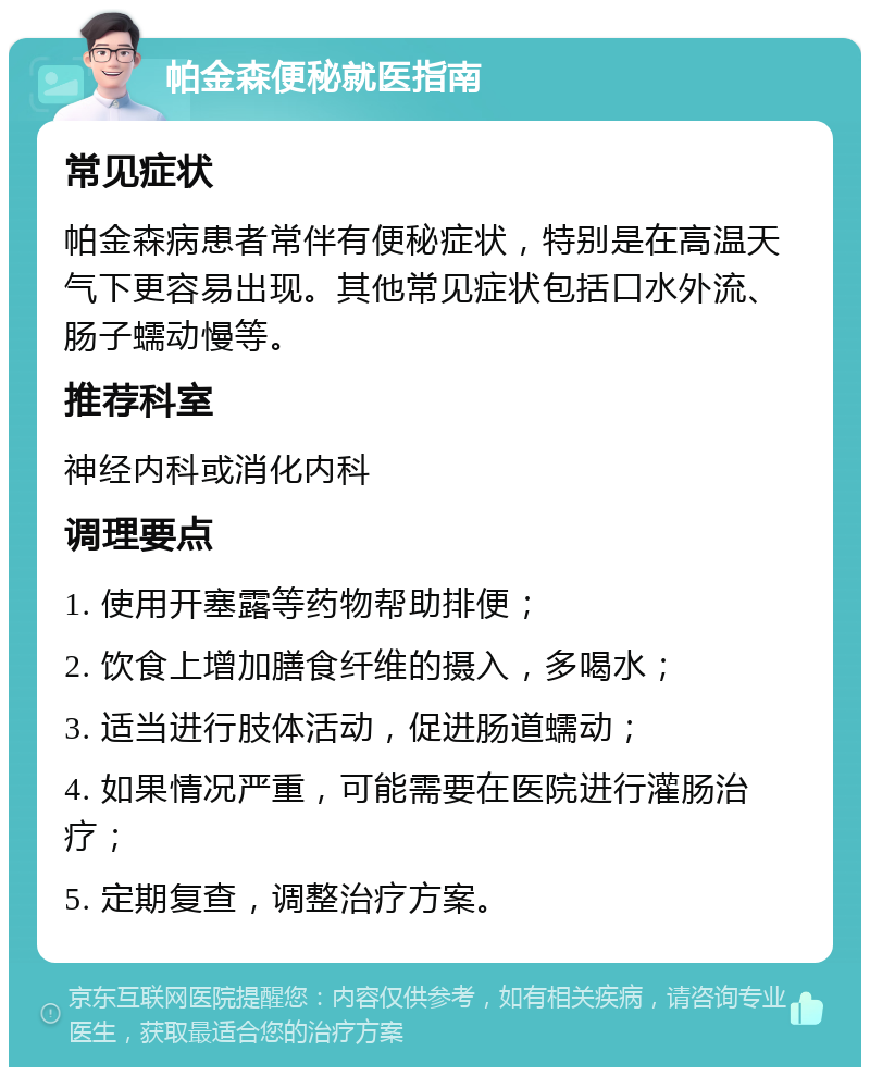 帕金森便秘就医指南 常见症状 帕金森病患者常伴有便秘症状，特别是在高温天气下更容易出现。其他常见症状包括口水外流、肠子蠕动慢等。 推荐科室 神经内科或消化内科 调理要点 1. 使用开塞露等药物帮助排便； 2. 饮食上增加膳食纤维的摄入，多喝水； 3. 适当进行肢体活动，促进肠道蠕动； 4. 如果情况严重，可能需要在医院进行灌肠治疗； 5. 定期复查，调整治疗方案。