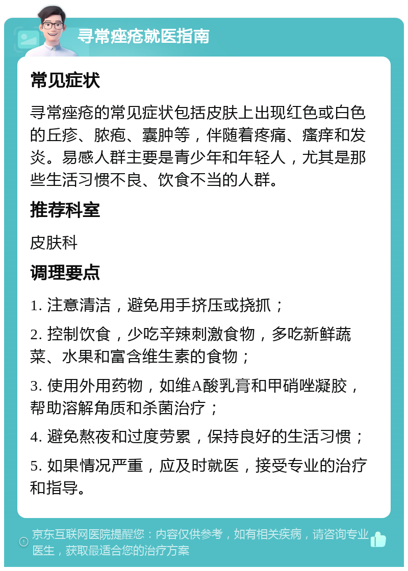 寻常痤疮就医指南 常见症状 寻常痤疮的常见症状包括皮肤上出现红色或白色的丘疹、脓疱、囊肿等，伴随着疼痛、瘙痒和发炎。易感人群主要是青少年和年轻人，尤其是那些生活习惯不良、饮食不当的人群。 推荐科室 皮肤科 调理要点 1. 注意清洁，避免用手挤压或挠抓； 2. 控制饮食，少吃辛辣刺激食物，多吃新鲜蔬菜、水果和富含维生素的食物； 3. 使用外用药物，如维A酸乳膏和甲硝唑凝胶，帮助溶解角质和杀菌治疗； 4. 避免熬夜和过度劳累，保持良好的生活习惯； 5. 如果情况严重，应及时就医，接受专业的治疗和指导。