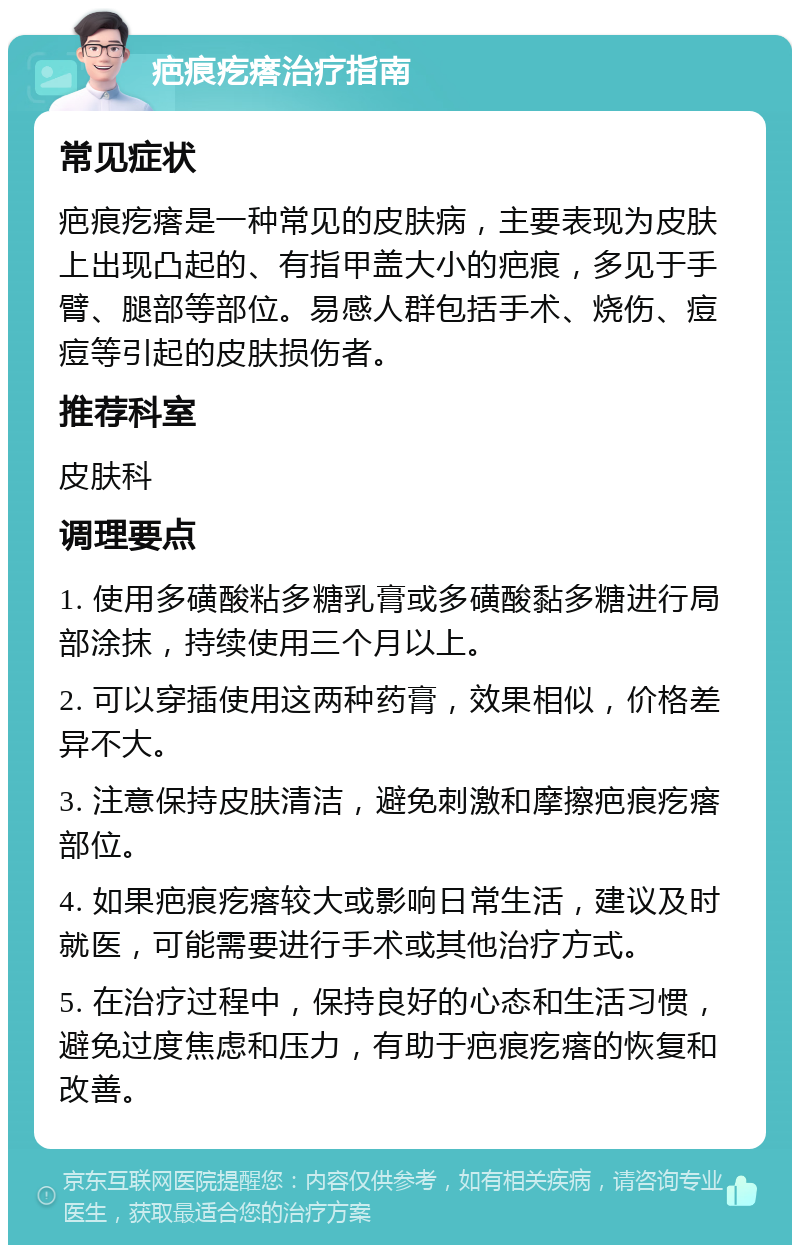 疤痕疙瘩治疗指南 常见症状 疤痕疙瘩是一种常见的皮肤病，主要表现为皮肤上出现凸起的、有指甲盖大小的疤痕，多见于手臂、腿部等部位。易感人群包括手术、烧伤、痘痘等引起的皮肤损伤者。 推荐科室 皮肤科 调理要点 1. 使用多磺酸粘多糖乳膏或多磺酸黏多糖进行局部涂抹，持续使用三个月以上。 2. 可以穿插使用这两种药膏，效果相似，价格差异不大。 3. 注意保持皮肤清洁，避免刺激和摩擦疤痕疙瘩部位。 4. 如果疤痕疙瘩较大或影响日常生活，建议及时就医，可能需要进行手术或其他治疗方式。 5. 在治疗过程中，保持良好的心态和生活习惯，避免过度焦虑和压力，有助于疤痕疙瘩的恢复和改善。