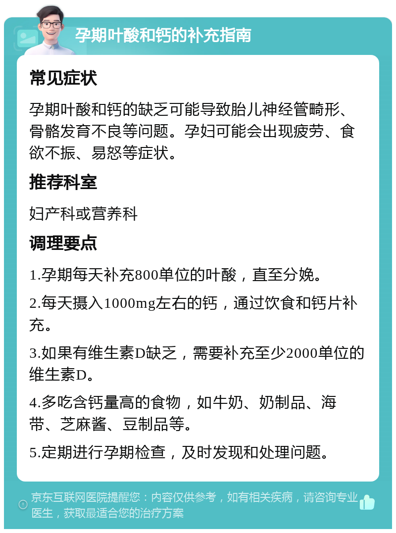 孕期叶酸和钙的补充指南 常见症状 孕期叶酸和钙的缺乏可能导致胎儿神经管畸形、骨骼发育不良等问题。孕妇可能会出现疲劳、食欲不振、易怒等症状。 推荐科室 妇产科或营养科 调理要点 1.孕期每天补充800单位的叶酸，直至分娩。 2.每天摄入1000mg左右的钙，通过饮食和钙片补充。 3.如果有维生素D缺乏，需要补充至少2000单位的维生素D。 4.多吃含钙量高的食物，如牛奶、奶制品、海带、芝麻酱、豆制品等。 5.定期进行孕期检查，及时发现和处理问题。