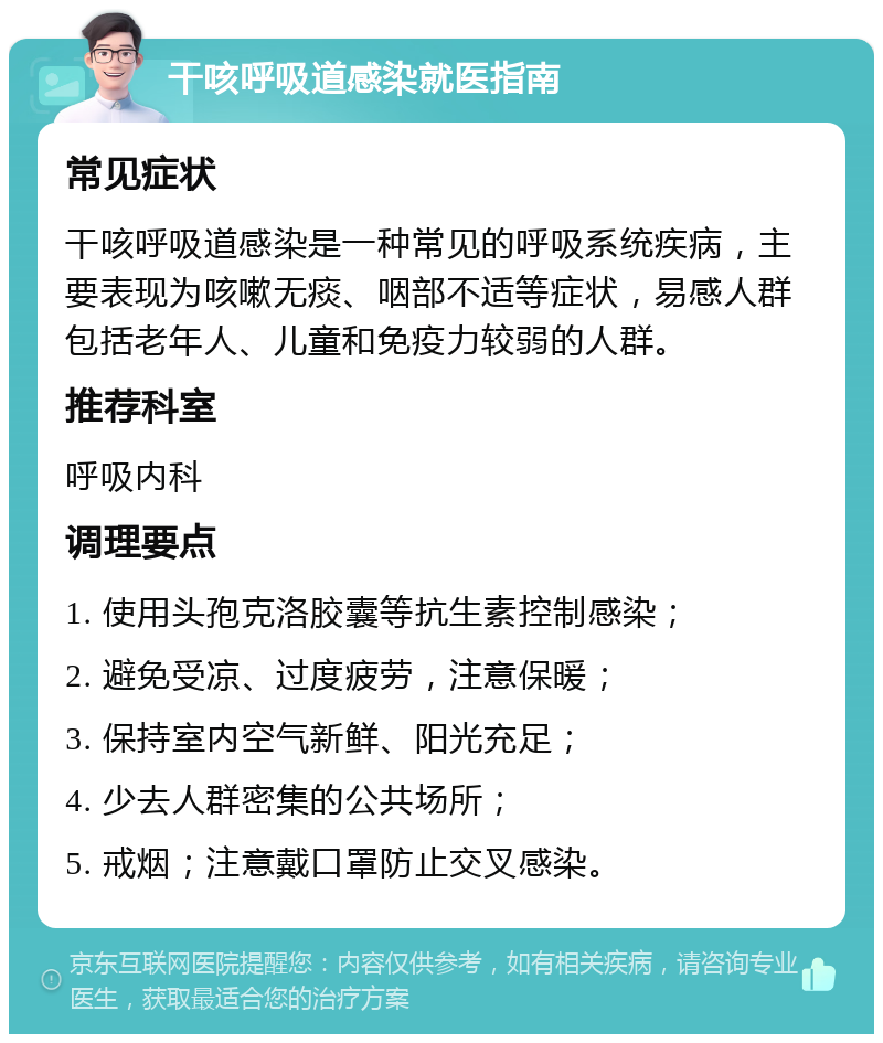 干咳呼吸道感染就医指南 常见症状 干咳呼吸道感染是一种常见的呼吸系统疾病，主要表现为咳嗽无痰、咽部不适等症状，易感人群包括老年人、儿童和免疫力较弱的人群。 推荐科室 呼吸内科 调理要点 1. 使用头孢克洛胶囊等抗生素控制感染； 2. 避免受凉、过度疲劳，注意保暖； 3. 保持室内空气新鲜、阳光充足； 4. 少去人群密集的公共场所； 5. 戒烟；注意戴口罩防止交叉感染。