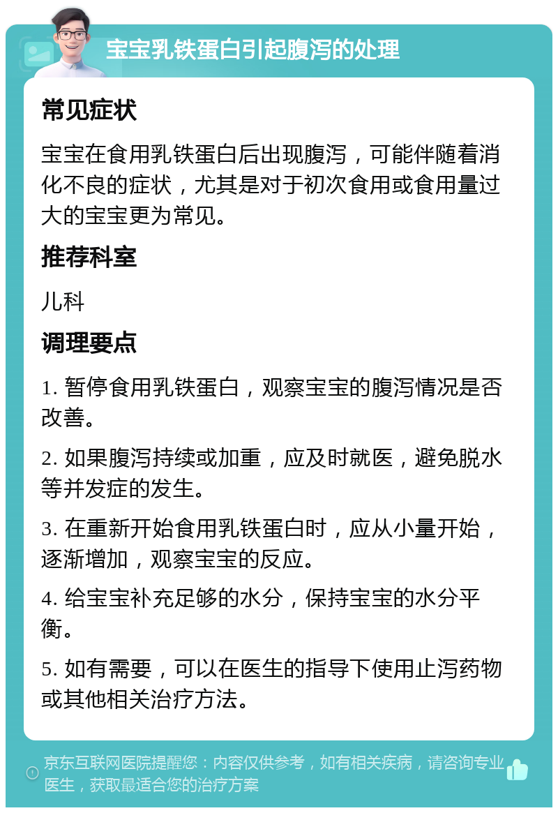 宝宝乳铁蛋白引起腹泻的处理 常见症状 宝宝在食用乳铁蛋白后出现腹泻，可能伴随着消化不良的症状，尤其是对于初次食用或食用量过大的宝宝更为常见。 推荐科室 儿科 调理要点 1. 暂停食用乳铁蛋白，观察宝宝的腹泻情况是否改善。 2. 如果腹泻持续或加重，应及时就医，避免脱水等并发症的发生。 3. 在重新开始食用乳铁蛋白时，应从小量开始，逐渐增加，观察宝宝的反应。 4. 给宝宝补充足够的水分，保持宝宝的水分平衡。 5. 如有需要，可以在医生的指导下使用止泻药物或其他相关治疗方法。