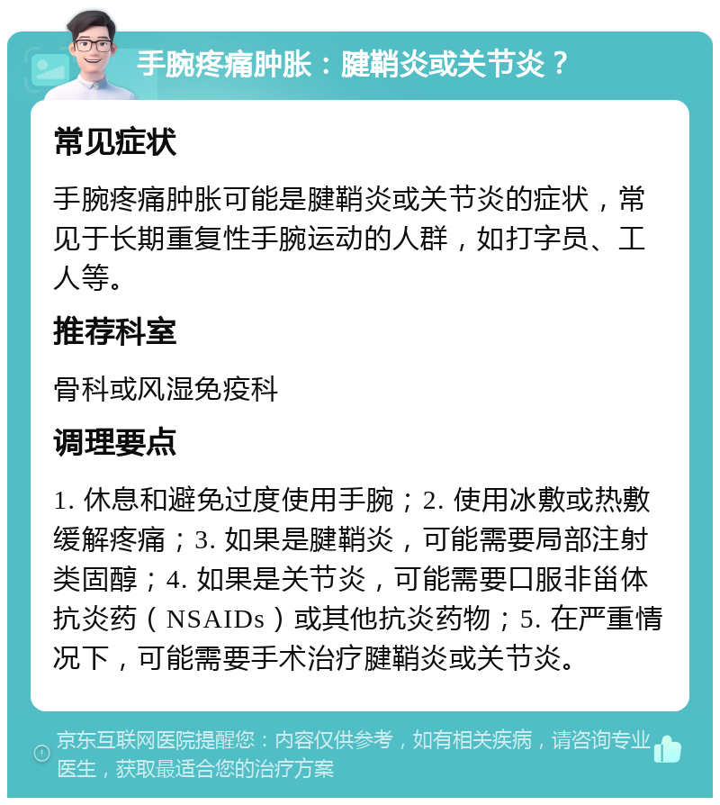 手腕疼痛肿胀：腱鞘炎或关节炎？ 常见症状 手腕疼痛肿胀可能是腱鞘炎或关节炎的症状，常见于长期重复性手腕运动的人群，如打字员、工人等。 推荐科室 骨科或风湿免疫科 调理要点 1. 休息和避免过度使用手腕；2. 使用冰敷或热敷缓解疼痛；3. 如果是腱鞘炎，可能需要局部注射类固醇；4. 如果是关节炎，可能需要口服非甾体抗炎药（NSAIDs）或其他抗炎药物；5. 在严重情况下，可能需要手术治疗腱鞘炎或关节炎。