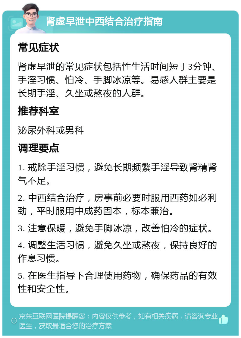 肾虚早泄中西结合治疗指南 常见症状 肾虚早泄的常见症状包括性生活时间短于3分钟、手淫习惯、怕冷、手脚冰凉等。易感人群主要是长期手淫、久坐或熬夜的人群。 推荐科室 泌尿外科或男科 调理要点 1. 戒除手淫习惯，避免长期频繁手淫导致肾精肾气不足。 2. 中西结合治疗，房事前必要时服用西药如必利劲，平时服用中成药固本，标本兼治。 3. 注意保暖，避免手脚冰凉，改善怕冷的症状。 4. 调整生活习惯，避免久坐或熬夜，保持良好的作息习惯。 5. 在医生指导下合理使用药物，确保药品的有效性和安全性。