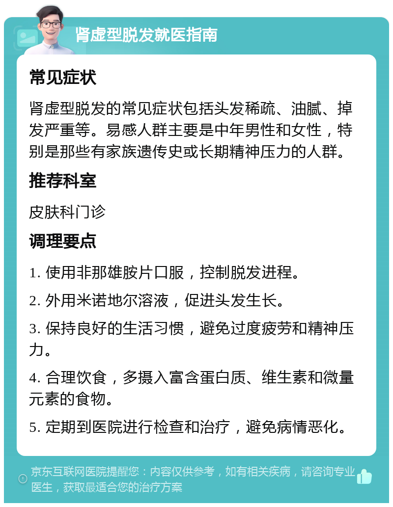 肾虚型脱发就医指南 常见症状 肾虚型脱发的常见症状包括头发稀疏、油腻、掉发严重等。易感人群主要是中年男性和女性，特别是那些有家族遗传史或长期精神压力的人群。 推荐科室 皮肤科门诊 调理要点 1. 使用非那雄胺片口服，控制脱发进程。 2. 外用米诺地尔溶液，促进头发生长。 3. 保持良好的生活习惯，避免过度疲劳和精神压力。 4. 合理饮食，多摄入富含蛋白质、维生素和微量元素的食物。 5. 定期到医院进行检查和治疗，避免病情恶化。