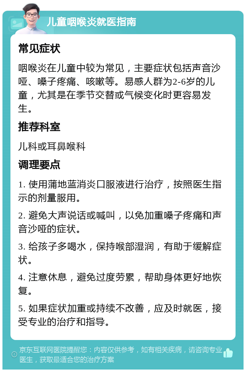 儿童咽喉炎就医指南 常见症状 咽喉炎在儿童中较为常见，主要症状包括声音沙哑、嗓子疼痛、咳嗽等。易感人群为2-6岁的儿童，尤其是在季节交替或气候变化时更容易发生。 推荐科室 儿科或耳鼻喉科 调理要点 1. 使用蒲地蓝消炎口服液进行治疗，按照医生指示的剂量服用。 2. 避免大声说话或喊叫，以免加重嗓子疼痛和声音沙哑的症状。 3. 给孩子多喝水，保持喉部湿润，有助于缓解症状。 4. 注意休息，避免过度劳累，帮助身体更好地恢复。 5. 如果症状加重或持续不改善，应及时就医，接受专业的治疗和指导。