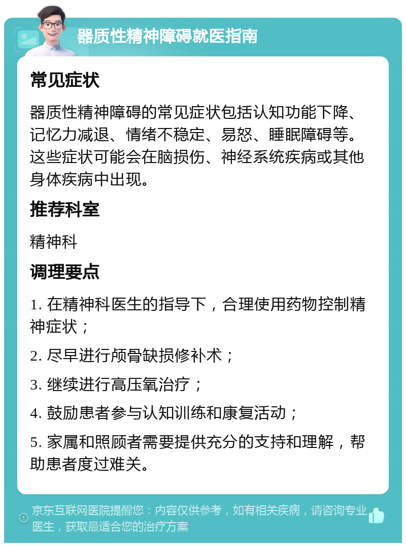 器质性精神障碍就医指南 常见症状 器质性精神障碍的常见症状包括认知功能下降、记忆力减退、情绪不稳定、易怒、睡眠障碍等。这些症状可能会在脑损伤、神经系统疾病或其他身体疾病中出现。 推荐科室 精神科 调理要点 1. 在精神科医生的指导下，合理使用药物控制精神症状； 2. 尽早进行颅骨缺损修补术； 3. 继续进行高压氧治疗； 4. 鼓励患者参与认知训练和康复活动； 5. 家属和照顾者需要提供充分的支持和理解，帮助患者度过难关。