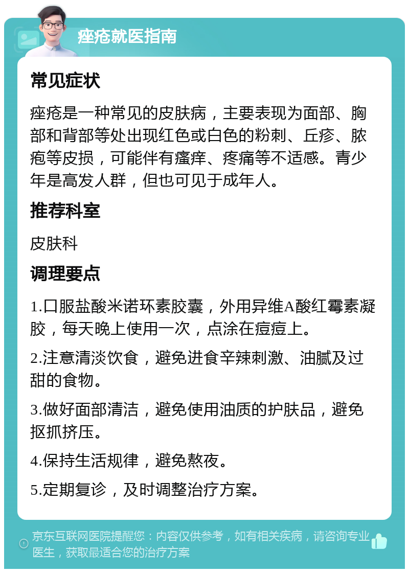 痤疮就医指南 常见症状 痤疮是一种常见的皮肤病，主要表现为面部、胸部和背部等处出现红色或白色的粉刺、丘疹、脓疱等皮损，可能伴有瘙痒、疼痛等不适感。青少年是高发人群，但也可见于成年人。 推荐科室 皮肤科 调理要点 1.口服盐酸米诺环素胶囊，外用异维A酸红霉素凝胶，每天晚上使用一次，点涂在痘痘上。 2.注意清淡饮食，避免进食辛辣刺激、油腻及过甜的食物。 3.做好面部清洁，避免使用油质的护肤品，避免抠抓挤压。 4.保持生活规律，避免熬夜。 5.定期复诊，及时调整治疗方案。