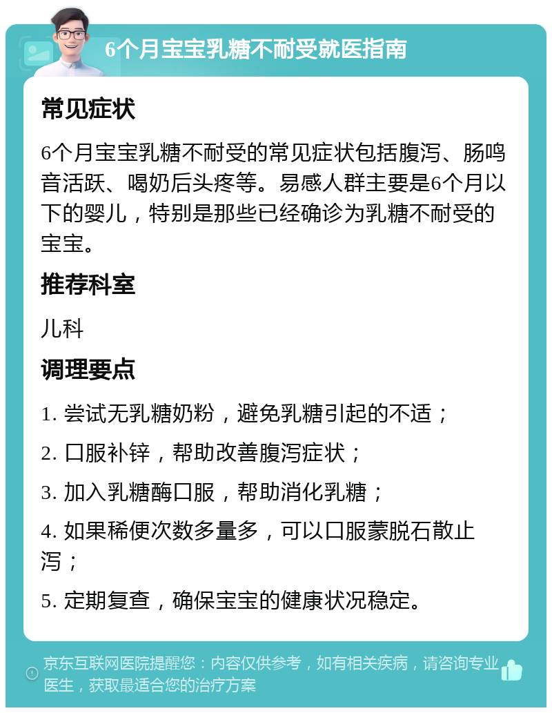 6个月宝宝乳糖不耐受就医指南 常见症状 6个月宝宝乳糖不耐受的常见症状包括腹泻、肠鸣音活跃、喝奶后头疼等。易感人群主要是6个月以下的婴儿，特别是那些已经确诊为乳糖不耐受的宝宝。 推荐科室 儿科 调理要点 1. 尝试无乳糖奶粉，避免乳糖引起的不适； 2. 口服补锌，帮助改善腹泻症状； 3. 加入乳糖酶口服，帮助消化乳糖； 4. 如果稀便次数多量多，可以口服蒙脱石散止泻； 5. 定期复查，确保宝宝的健康状况稳定。