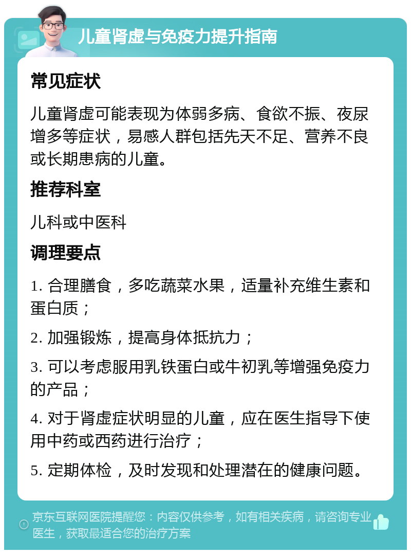 儿童肾虚与免疫力提升指南 常见症状 儿童肾虚可能表现为体弱多病、食欲不振、夜尿增多等症状，易感人群包括先天不足、营养不良或长期患病的儿童。 推荐科室 儿科或中医科 调理要点 1. 合理膳食，多吃蔬菜水果，适量补充维生素和蛋白质； 2. 加强锻炼，提高身体抵抗力； 3. 可以考虑服用乳铁蛋白或牛初乳等增强免疫力的产品； 4. 对于肾虚症状明显的儿童，应在医生指导下使用中药或西药进行治疗； 5. 定期体检，及时发现和处理潜在的健康问题。